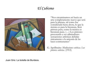 El Cubismo“Nos encaminamos así hacia un arte completamente nuevo que será para la pintura, tal como fue considerada hasta ahora, lo que la música es para la literatura. Será pintura pura, como la música es literatura pura. (…) Los pintores procurarán a sus admiradores sensaciones artísticas debidas únicamente a la armonía de las luces contrastantes”G. Apollinaire: Meditaciones estéticas. Los pintores cubistas. (1913)Juan Gris: La botella de Burdeos.