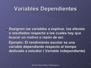 Variables Dependientes Designan las variables a explicar, los efectos o resultados respecto a los cuales hay que buscar un motivo o razón de ser. Ejemplo: El rendimiento escolar es una variable dependiente respecto al tiempo dedicado a estudiar ( Variable independiente) 