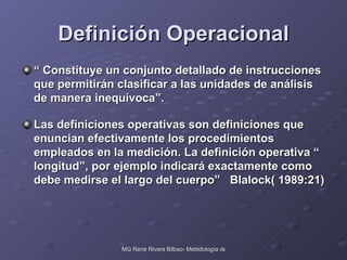 Definición Operacional “  Constituye un conjunto detallado de instrucciones  que permitirán clasificar a las unidades de análisis de manera inequívoca”. Las definiciones operativas son definiciones que enuncian efectivamente los procedimientos empleados en la medición. La definición operativa “ longitud”, por ejemplo indicará exactamente como debe medirse el largo del cuerpo”  Blalock( 1989:21) 
