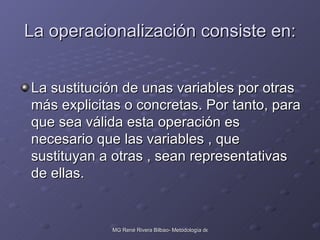 La operacionalización consiste en: La sustitución de unas variables por otras más explicitas o concretas. Por tanto, para que sea válida esta operación es necesario que las variables , que sustituyan a otras , sean representativas de ellas. 
