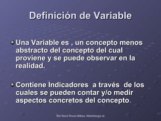 Definición de Variable Una Variable es , un concepto menos abstracto del concepto del cual proviene y se puede observar en la realidad. Contiene Indicadores  a través  de los cuales se pueden contar y/o medir aspectos concretos del concepto . 