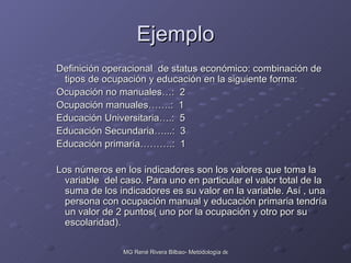 Ejemplo Definición operacional  de status económico: combinación de tipos de ocupación y educación en la siguiente forma:  Ocupación no manuales…:  2 Ocupación manuales…….:  1 Educación Universitaria….:  5 Educación Secundaria…...:  3 Educación primaria……….:  1 Los números en los indicadores son los valores que toma la variable  del caso. Para uno en particular el valor total de la suma de los indicadores es su valor en la variable. Así , una persona con ocupación manual y educación primaria tendría un valor de 2 puntos( uno por la ocupación y otro por su escolaridad). 