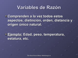 Variables de Razón Comprenden a la vez todos estos aspectos, distinción, orden, distancia y origen único natural. Ejemplo:  Edad, peso, temperatura, estatura, etc. 