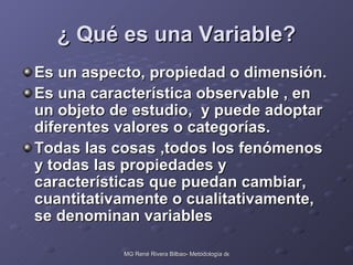 ¿ Qué es una Variable? Es un aspecto, propiedad o dimensión. Es una característica observable , en un objeto de estudio,  y puede adoptar diferentes valores o categorías. Todas las cosas ,todos los fenómenos  y todas las propiedades y características que puedan cambiar, cuantitativamente o cualitativamente, se denominan variables 