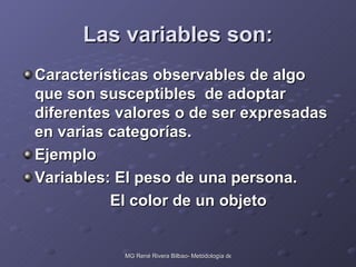 Las variables son: Características observables de algo que son susceptibles  de adoptar diferentes valores o de ser expresadas en varias categorías. Ejemplo Variables: El peso de una persona.   El color de un objeto 