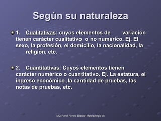 Según su naturaleza 1. Cualitativas : cuyos elementos de  variación tienen carácter cualitativo  o  no numérico. Ej. El sexo, la profesión, el domicilio, la nacionalidad, la  religión, etc. 2. Cuantitativas:  Cuyos elementos tienen  carácter numérico o cuantitativo. Ej. La estatura, el ingreso económico ,la cantidad de pruebas, las notas de pruebas, etc. 