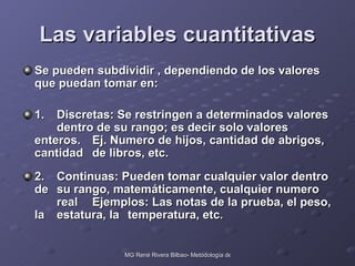 Las variables cuantitativas Se pueden subdividir , dependiendo de los valores que puedan tomar en: 1. Discretas: Se restringen a determinados valores  dentro de su rango; es decir solo valores enteros.  Ej. Numero de hijos, cantidad de abrigos, cantidad  de libros, etc. 2. Continuas: Pueden tomar cualquier valor dentro de  su rango, matemáticamente, cualquier numero  real  Ejemplos: Las notas de la prueba, el peso, la  estatura, la  temperatura, etc. 
