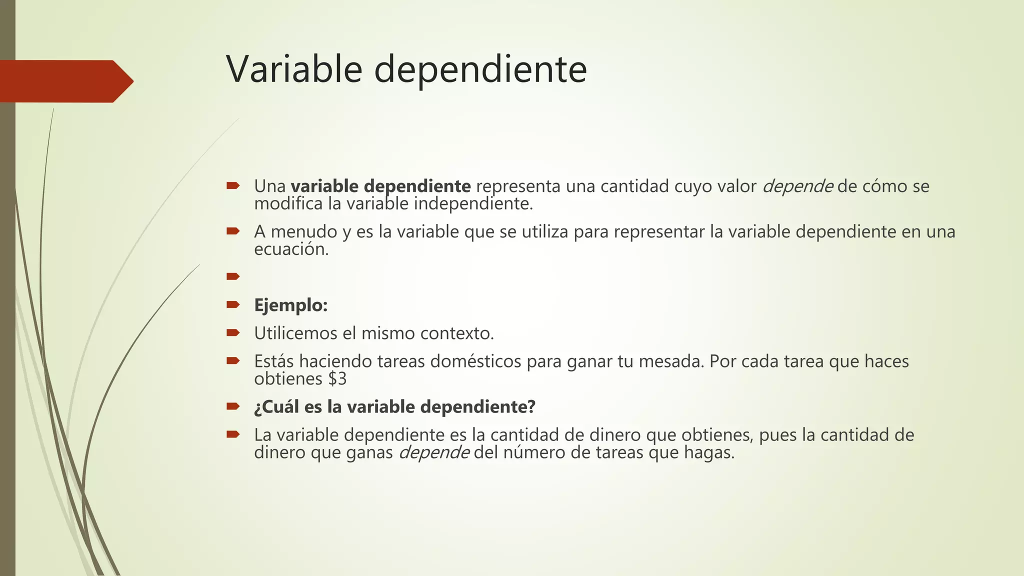 Variable dependiente
 Una variable dependiente representa una cantidad cuyo valor depende de cómo se
modifica la variable independiente.
 A menudo y es la variable que se utiliza para representar la variable dependiente en una
ecuación.

 Ejemplo:
 Utilicemos el mismo contexto.
 Estás haciendo tareas domésticos para ganar tu mesada. Por cada tarea que haces
obtienes $3
 ¿Cuál es la variable dependiente?
 La variable dependiente es la cantidad de dinero que obtienes, pues la cantidad de
dinero que ganas depende del número de tareas que hagas.
 