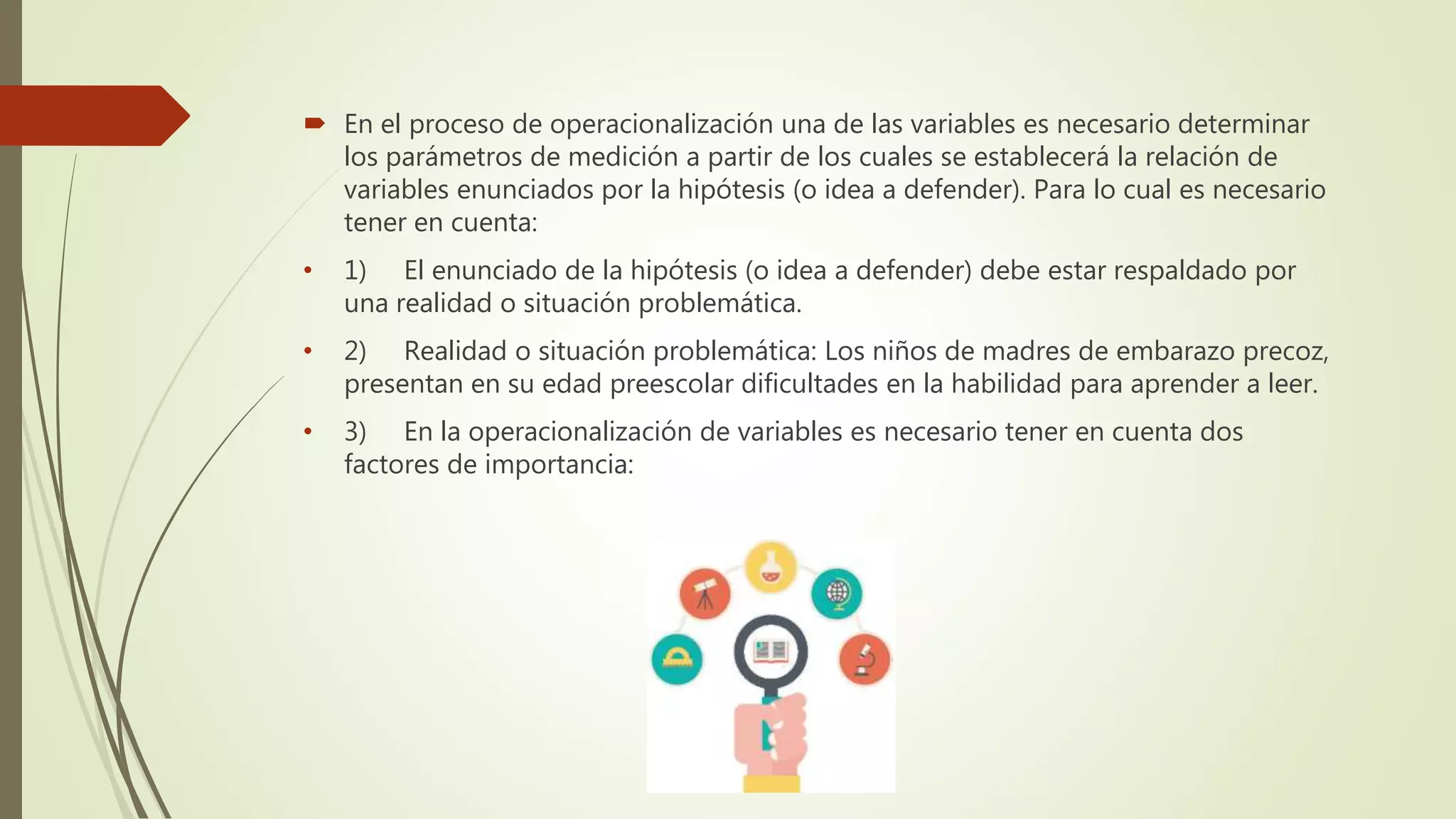  En el proceso de operacionalización una de las variables es necesario determinar
los parámetros de medición a partir de los cuales se establecerá la relación de
variables enunciados por la hipótesis (o idea a defender). Para lo cual es necesario
tener en cuenta:
• 1) El enunciado de la hipótesis (o idea a defender) debe estar respaldado por
una realidad o situación problemática.
• 2) Realidad o situación problemática: Los niños de madres de embarazo precoz,
presentan en su edad preescolar dificultades en la habilidad para aprender a leer.
• 3) En la operacionalización de variables es necesario tener en cuenta dos
factores de importancia:
 
