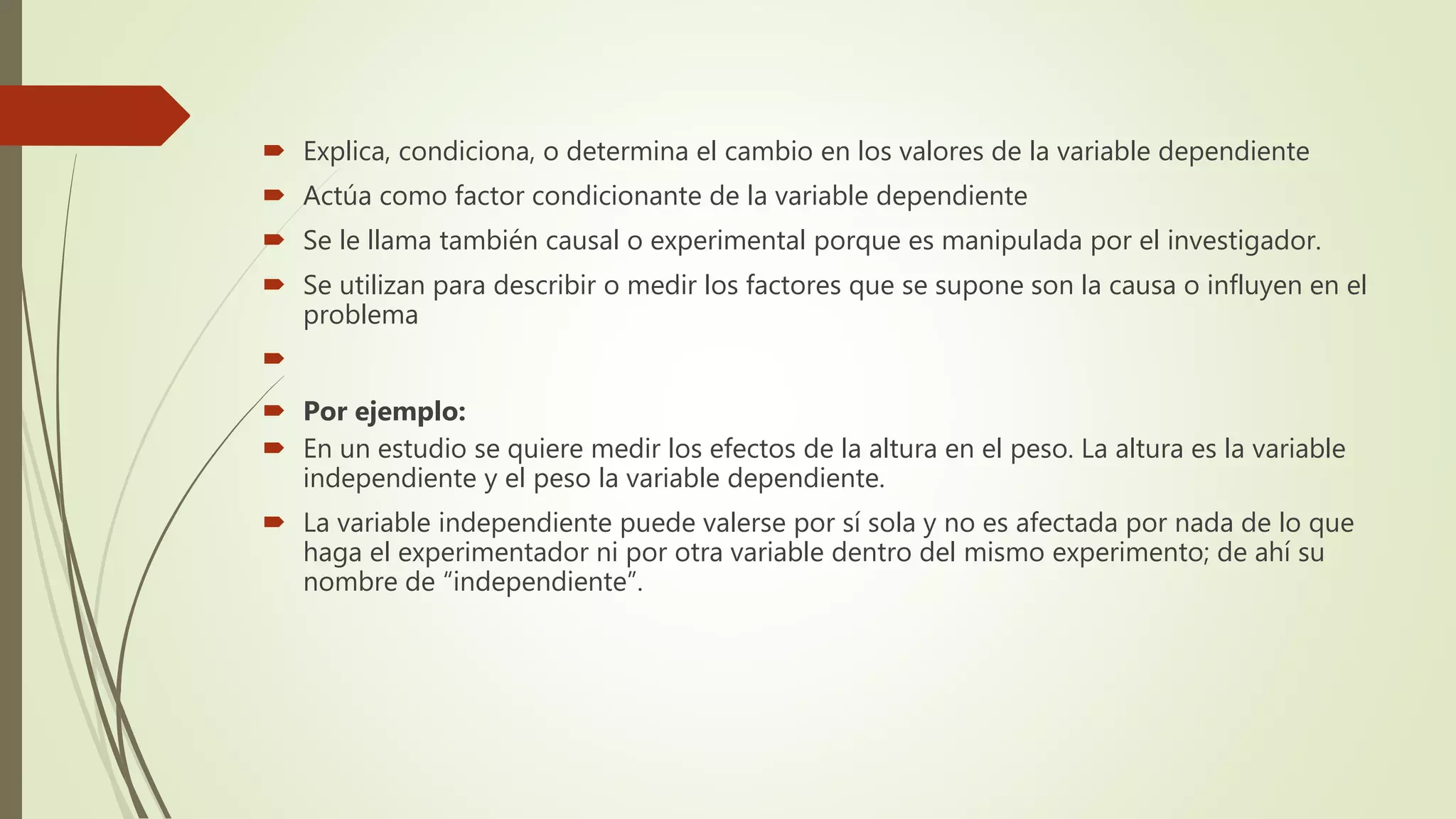  Explica, condiciona, o determina el cambio en los valores de la variable dependiente
 Actúa como factor condicionante de la variable dependiente
 Se le llama también causal o experimental porque es manipulada por el investigador.
 Se utilizan para describir o medir los factores que se supone son la causa o influyen en el
problema

 Por ejemplo:
 En un estudio se quiere medir los efectos de la altura en el peso. La altura es la variable
independiente y el peso la variable dependiente.
 La variable independiente puede valerse por sí sola y no es afectada por nada de lo que
haga el experimentador ni por otra variable dentro del mismo experimento; de ahí su
nombre de “independiente”.
 