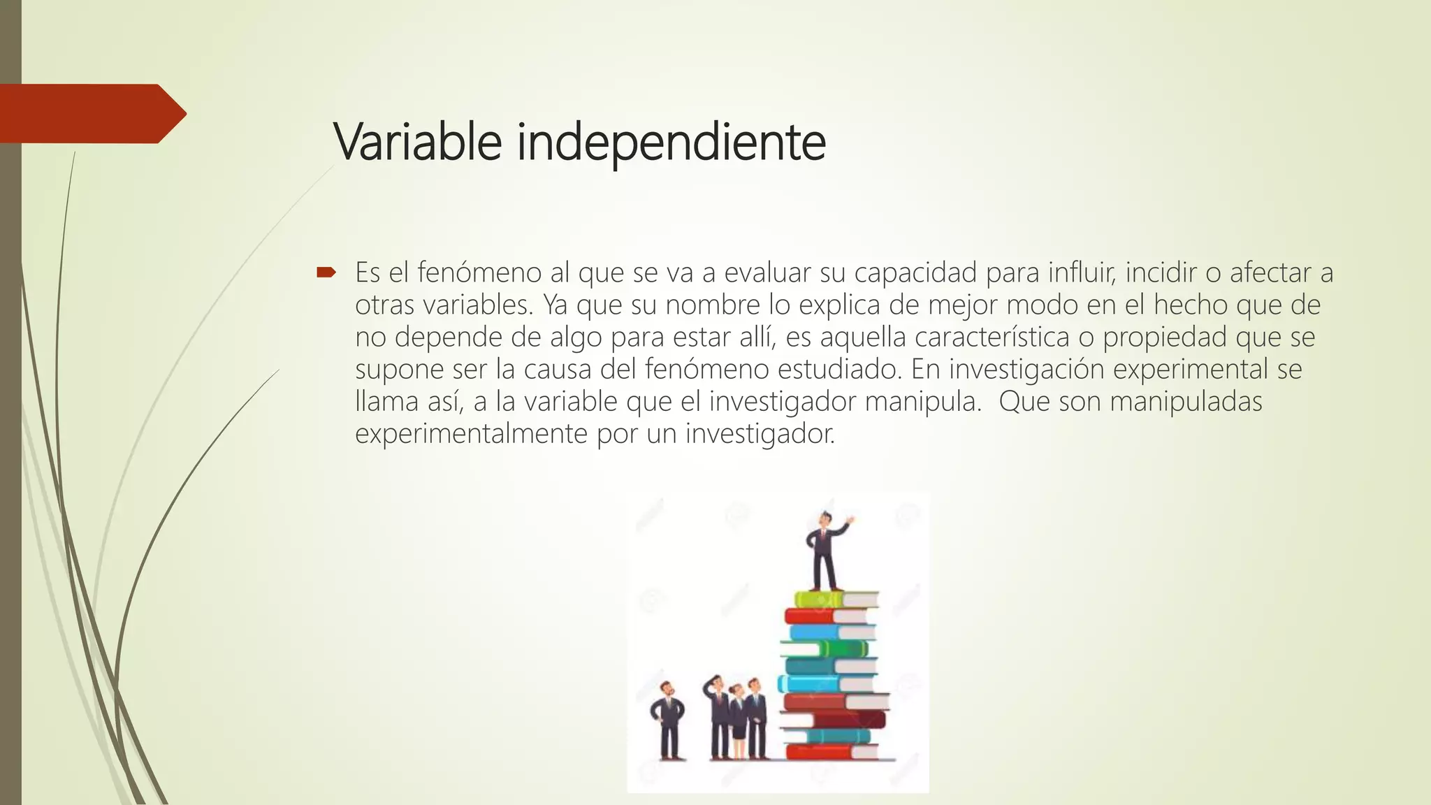 Variable independiente
 Es el fenómeno al que se va a evaluar su capacidad para influir, incidir o afectar a
otras variables. Ya que su nombre lo explica de mejor modo en el hecho que de
no depende de algo para estar allí, es aquella característica o propiedad que se
supone ser la causa del fenómeno estudiado. En investigación experimental se
llama así, a la variable que el investigador manipula. Que son manipuladas
experimentalmente por un investigador.
 