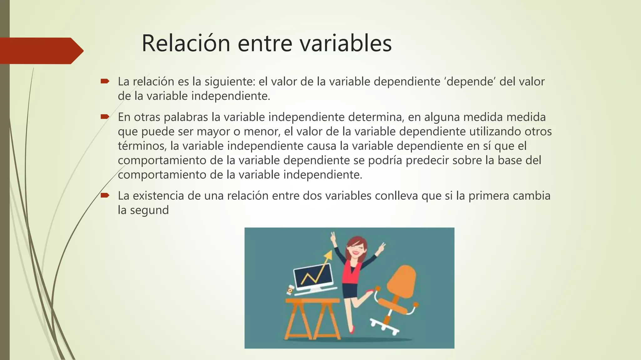 Relación entre variables
 La relación es la siguiente: el valor de la variable dependiente ‘depende’ del valor
de la variable independiente.
 En otras palabras la variable independiente determina, en alguna medida medida
que puede ser mayor o menor, el valor de la variable dependiente utilizando otros
términos, la variable independiente causa la variable dependiente en sí que el
comportamiento de la variable dependiente se podría predecir sobre la base del
comportamiento de la variable independiente.
 La existencia de una relación entre dos variables conlleva que si la primera cambia
la segund
 