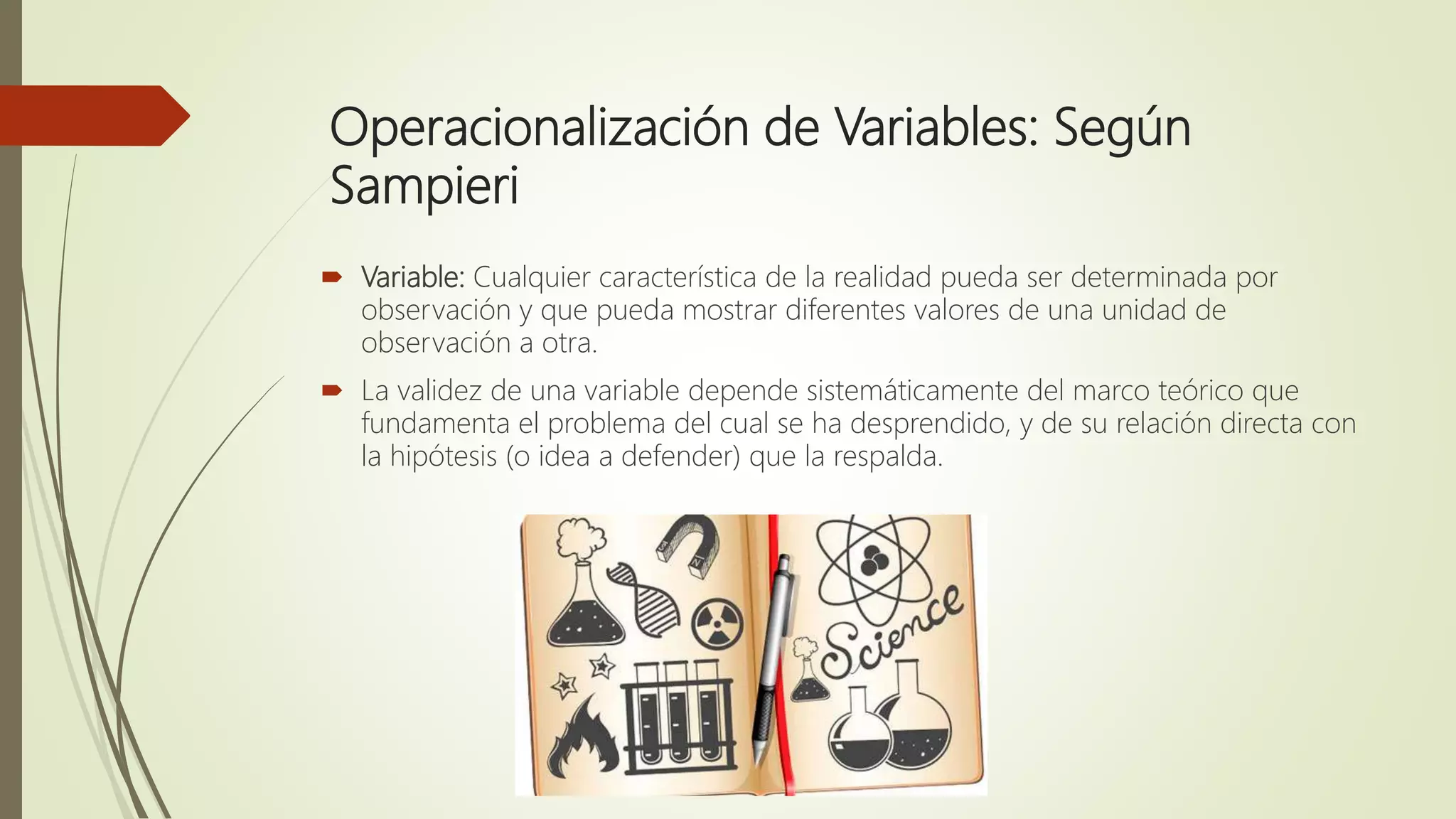 Operacionalización de Variables: Según
Sampieri
 Variable: Cualquier característica de la realidad pueda ser determinada por
observación y que pueda mostrar diferentes valores de una unidad de
observación a otra.
 La validez de una variable depende sistemáticamente del marco teórico que
fundamenta el problema del cual se ha desprendido, y de su relación directa con
la hipótesis (o idea a defender) que la respalda.
 