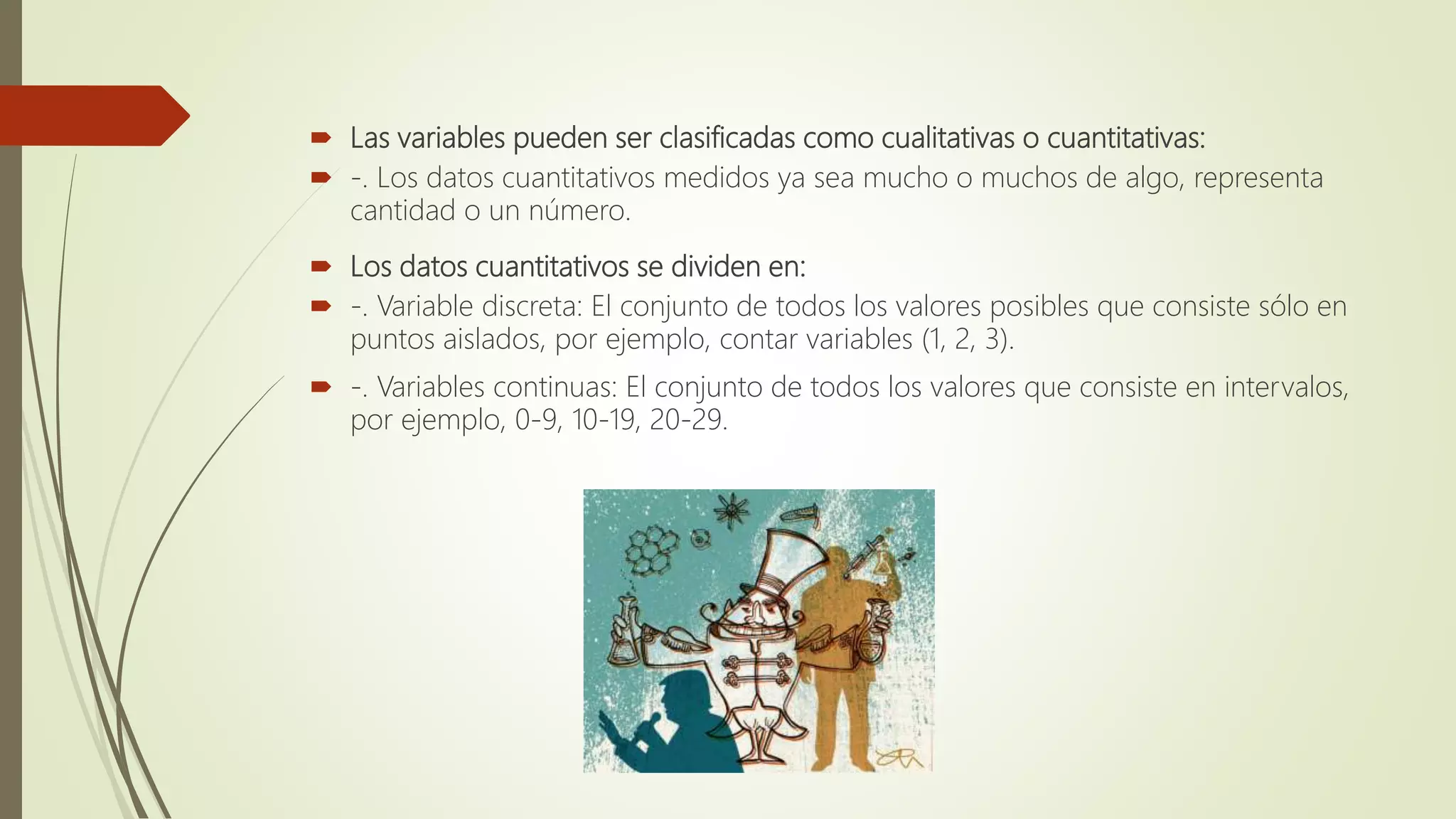  Las variables pueden ser clasificadas como cualitativas o cuantitativas:
 -. Los datos cuantitativos medidos ya sea mucho o muchos de algo, representa
cantidad o un número.
 Los datos cuantitativos se dividen en:
 -. Variable discreta: El conjunto de todos los valores posibles que consiste sólo en
puntos aislados, por ejemplo, contar variables (1, 2, 3).
 -. Variables continuas: El conjunto de todos los valores que consiste en intervalos,
por ejemplo, 0-9, 10-19, 20-29.
 