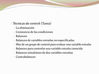 Técnicas de control (Tarea) 
La eliminación 
Constancia de las condiciones 
Balanceo 
Balanceo de variables extrañas no especificadas 
Mas de un grupo de control para evaluar una variable extraña 
Balanceo para controlar una variable extraña conocida 
Balanceo simultáneo de dos variables extrañas 
Contrabalanceo 
 