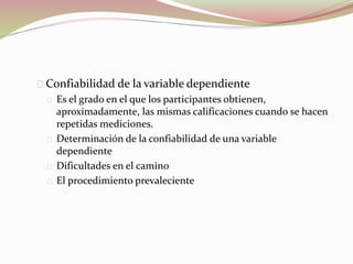 Confiabilidad de la variable dependiente 
Es el grado en el que los participantes obtienen, 
aproximadamente, las mismas calificaciones cuando se hacen 
repetidas mediciones. 
Determinación de la confiabilidad de una variable 
dependiente 
Dificultades en el camino 
El procedimiento prevaleciente 
 