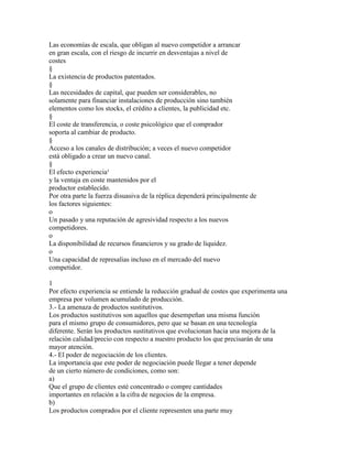 Las economías de escala, que obligan al nuevo competidor a arrancar
en gran escala, con el riesgo de incurrir en desventajas a nivel de
costes
§
La existencia de productos patentados.
§
Las necesidades de capital, que pueden ser considerables, no
solamente para financiar instalaciones de producción sino también
elementos como los stocks, el crédito a clientes, la publicidad etc.
§
El coste de transferencia, o coste psicológico que el comprador
soporta al cambiar de producto.
§
Acceso a los canales de distribución; a veces el nuevo competidor
está obligado a crear un nuevo canal.
§
El efecto experiencia¹
y la ventaja en coste mantenidos por el
productor establecido.
Por otra parte la fuerza disuasiva de la réplica dependerá principalmente de
los factores siguientes:
o
Un pasado y una reputación de agresividad respecto a los nuevos
competidores.
o
La disponibilidad de recursos financieros y su grado de liquidez.
o
Una capacidad de represalias incluso en el mercado del nuevo
competidor.
1
Por efecto experiencia se entiende la reducción gradual de costes que experimenta una
empresa por volumen acumulado de producción.
3.- La amenaza de productos sustitutivos.
Los productos sustitutivos son aquellos que desempeñan una misma función
para el mismo grupo de consumidores, pero que se basan en una tecnología
diferente. Serán los productos sustitutivos que evolucionan hacia una mejora de la
relación calidad/precio con respecto a nuestro producto los que precisarán de una
mayor atención.
4.- El poder de negociación de los clientes.
La importancia que este poder de negociación puede llegar a tener depende
de un cierto número de condiciones, como son:
a)
Que el grupo de clientes esté concentrado o compre cantidades
importantes en relación a la cifra de negocios de la empresa.
b)
Los productos comprados por el cliente representen una parte muy

 