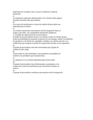 importante de su propio coste, lo que le conducirá a negociar
duramente.
c)
Los productos están poco diferenciados y los clientes están seguros
de poder encontrar otros proveedores.
d)
Los costes de transferencia o costes de cambio del proveedor son
reducidos para el cliente.
e)
Los clientes representan una amenaza real de integración hacia el
origen y por tanto, son competidores potenciales peligrosos.
5.- El poder de negociación de los proveedores.
El poder de los proveedores frente a los clientes reside en el hecho de que
tienen la posibilidad de aumentar los precios de sus entregas, reducir la calidad de
los productos o de limitar las cantidades vendidas a un cliente concreto. Las
condiciones que aseguran un poder de negociación elevado son las siguientes:
a)
El grupo de proveedores está más concentrado que el grupo de
clientes al cual vende.
b)
El proveedor no está enfrentado a unos productos susceptibles de
sustituir a los productos que él proporciona.
c)
La empresa no es un cliente importante para el proveedor.
d)
El grupo de proveedores tiene diferenciados sus productos o ha
creado unos costes de transferencia que convierten al cliente en
cautivo.
e)
El grupo de proveedores constituye una amenaza real de integración

 