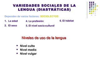 VARIEDADES SOCIALES DE LA
LENGUA (DIASTRÁTICAS)
Dependen de varios factores: SOCIOLECTOS
1. La edad
2. El sexo
 Nivel culto
 Nivel medio
 Nivel vulgar
Niveles de uso de la lenguaNiveles de uso de la lengua
4. La profesión
5. El nivel socio-cultural
6. El hábitat
 