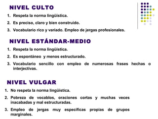 NIVEL CULTO
1. Respeta la norma lingüística.
2. Es preciso, claro y bien construido.
3. Vocabulario rico y variado. Empleo de jergas profesionales.
NIVEL ESTÁNDAR-MEDIO
1. Respeta la norma lingüística.
2. Es espontáneo y menos estructurado.
3. Vocabulario sencillo con empleo de numerosas frases hechas o
interjectivas.
NIVEL VULGAR
1. No respeta la norma lingüística.
2. Pobreza de vocablos, oraciones cortas y muchas veces
inacabadas y mal estructuradas.
3. Empleo de jergas muy específicas propias de grupos
marginales.
 