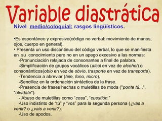 Nivel medio/coloquial: rasgos lingüísticos.
•Es espontáneo y expresivo(código no verbal: movimiento de manos,
ojos, cuerpo en general).
• Presenta un uso discontinuo del código verbal, lo que se manifiesta
en su conocimiento pero no en un apego excesivo a las normas:
-Pronunciación relajada de consonantes a final de palabra.
-Simplificación de grupos vocálicos (alcol en vez de alcohol) o
consonánticos(obio en vez de obvio, trasporte en vez de transporte).
-Tendencia a abreviar (tele, fono, micro).
-Sencillez en la ordenación sintáctica de la frase.
-Presencia de frases hechas o muletillas de moda ("ponte tú...",
"olvídate").
- Abuso de muletillas como “cosa”, “cuestión.”
-Uso indistinto de “tú” y “vos” para la segunda persona (¿vas a
venir? o ¿vais a venir?).
-Uso de apodos.
 