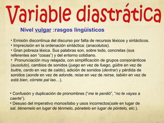 Nivel vulgar :rasgos lingüísticos
• Emisión discontinua del discurso por falta de recursos léxicos y sintácticos.
• Imprecisión en la ordenación sintáctica: (anacolutos).
• Gran pobreza léxica. Sus palabras son, sobre todo, concretas (sus
referentes son “cosas”) y del entorno cotidiano.
• Pronunciación muy relajada, con simplificación de grupos consonánticos
(ausoluto), cambios de sonidos (juego en vez de fuego, güitre en vez de
buitre, cardo en vez de caldo), adición de sonidos (dentrar) y pérdida de
sonidos (aonde en vez de adonde, reise en vez de reirse, tabién en vez de
está bien, córrete pal lao…).
• Confusión y duplicación de pronombres (“me le perdió”, “no te vayas a
caerte”).
• Desuso del imperativo monosílabo y usos incorrectos(sale en lugar de
sal, tiénemelo en lugar de ténmelo, pónetelo en lugar de póntelo, etc.).
 