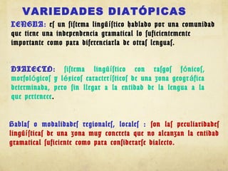 VARIEDADES DIATÓPICAS
LENGUA: es un sistema lingü stico hablado por una comunidadí
que tiene una independencia gramatical lo suficientemente
importante como para diferenciarla de otras lenguas.
DIALECTO: sistema lingü stico con rasgos f nicos,í ó
morfol gicos y l xicos caracter sticos de una zona geogr ficaó é í á
determinada, pero sin llegar a la entidad de la lengua a la
que pertenece.
Hablas o modalidades regionales, locales : son las peculiaridades
lingü sticas de una zona muy concreta que no alcanzan la entidadí
gramatical suficiente como para considerarse dialecto.
 