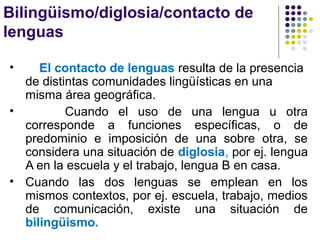 Bilingüismo/diglosia/contacto de
lenguas
• El contacto de lenguas resulta de la presencia
de distintas comunidades lingüísticas en una
misma área geográfica.
• Cuando el uso de una lengua u otra
corresponde a funciones específicas, o de
predominio e imposición de una sobre otra, se
considera una situación de diglosia, por ej. lengua
A en la escuela y el trabajo, lengua B en casa.
• Cuando las dos lenguas se emplean en los
mismos contextos, por ej. escuela, trabajo, medios
de comunicación, existe una situación de
bilingüismo.
 
