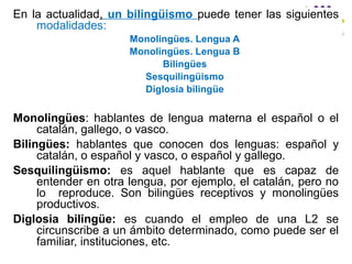 En la actualidad, un bilingüismo puede tener las siguientes
modalidades:
Monolingües. Lengua A
Monolingües. Lengua B
Bilingües
Sesquilingüismo
Diglosia bilingüe
Monolingües: hablantes de lengua materna el español o el
catalán, gallego, o vasco.
Bilingües: hablantes que conocen dos lenguas: español y
catalán, o español y vasco, o español y gallego.
Sesquilingüismo: es aquel hablante que es capaz de
entender en otra lengua, por ejemplo, el catalán, pero no
lo reproduce. Son bilingües receptivos y monolingües
productivos.
Diglosia bilingüe: es cuando el empleo de una L2 se
circunscribe a un ámbito determinado, como puede ser el
familiar, instituciones, etc.
 