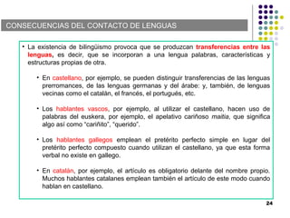 CONSECUENCIAS DEL CONTACTO DE LENGUAS
• La existencia de bilingüismo provoca que se produzcan transferencias entre las
lenguas, es decir, que se incorporan a una lengua palabras, características y
estructuras propias de otra.
• En castellano, por ejemplo, se pueden distinguir transferencias de las lenguas
prerromances, de las lenguas germanas y del árabe: y, también, de lenguas
vecinas como el catalán, el francés, el portugués, etc.
• Los hablantes vascos, por ejemplo, al utilizar el castellano, hacen uso de
palabras del euskera, por ejemplo, el apelativo cariñoso maitia, que significa
algo así como “cariñito”, “querido”.
• Los hablantes gallegos emplean el pretérito perfecto simple en lugar del
pretérito perfecto compuesto cuando utilizan el castellano, ya que esta forma
verbal no existe en gallego.
• En catalán, por ejemplo, el artículo es obligatorio delante del nombre propio.
Muchos hablantes catalanes emplean también el artículo de este modo cuando
hablan en castellano.
24
 