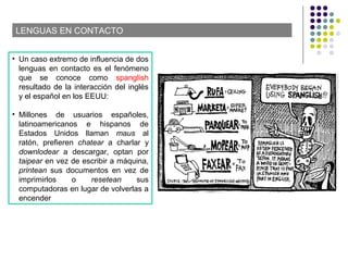 LENGUAS EN CONTACTO
• Un caso extremo de influencia de dos
lenguas en contacto es el fenómeno
que se conoce como spanglish
resultado de la interacción del inglés
y el español en los EEUU:
• Millones de usuarios españoles,
latinoamericanos e hispanos de
Estados Unidos llaman maus al
ratón, prefieren chatear a charlar y
downlodear a descargar, optan por
taipear en vez de escribir a máquina,
printean sus documentos en vez de
imprimirlos o resetean sus
computadoras en lugar de volverlas a
encender
 