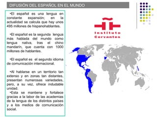 DIFUSIÓN DEL ESPAÑOL EN EL MUNDO
•El español es una lengua en
constante expansión; en la
actualidad se calcula que hay unos
495 millones de hispanohablantes.
•El español es la segunda lengua
más hablada del mundo como
lengua nativa, tras el chino
mandarín, que cuenta con 1000
millones de hablantes.
•El español es el segundo idioma
de comunicación internacional.
•Al hablarse en un territorio tan
extenso y en zonas tan distantes,
presentan numerosas variedades,
pero, a su vez, ofrece indudable
unidad.
•Esta se mantiene y fortalece
gracias a la labor de las academias
de la lengua de los distintos países
y a los medios de comunicación
social.
 
