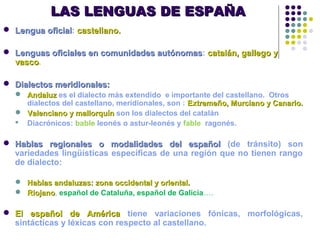 LAS LENGUAS DE ESPAÑALAS LENGUAS DE ESPAÑA
 Lengua oficialLengua oficial: castellano.castellano.
 Lenguas oficiales en comunidades autónomasLenguas oficiales en comunidades autónomas: catalán, gallego ycatalán, gallego y
vascovasco.
 Dialectos meridionales:Dialectos meridionales:
 AndaluzAndaluz es el dialecto más extendido e importante del castellano. Otros
dialectos del castellano, meridionales, son : Extremeño, Murciano y Canario.Extremeño, Murciano y Canario.
 Valenciano y mallorquínValenciano y mallorquín son los dialectos del catalán
 Diacrónicos: bable leonés o astur-leonés y fable ragonés.
 Hablas regionales o modalidades del españolHablas regionales o modalidades del español (de tránsito) son
variedades lingüísticas específicas de una región que no tienen rango
de dialecto:
 Hablas andaluzas: zona occidental y oriental.Hablas andaluzas: zona occidental y oriental.
 RiojanoRiojano, español de Cataluña, español de Galicia….
 El español de AméricaEl español de América tiene variaciones fónicas, morfológicas,
sintácticas y léxicas con respecto al castellano.
 