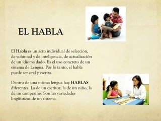 EL HABLA
El Habla es un acto individual de selección,
de voluntad y de inteligencia, de actualización
de un idioma dado. Es el uso concreto de un
sistema de Lengua. Por lo tanto, el habla
puede ser oral y escrita.
Dentro de una misma lengua hay HABLAS
diferentes. La de un escritor, la de un niño, la
de un campesino. Son las variedades
lingüísticas de un sistema.
 