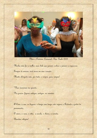 Mãe e Patrícia, Carnaval– São Paulo 2009

Minha mãe foi a mulher mais bela que jamais conheci e jamais a esquecerei.
Sempre te amarei, você mora em meu coração.
Muito obrigada mãe, por tudo, e sempre, para sempre!


"Nas memórias me guardo.
Na poeira, figures antigas, antigas, no armário.


A Casa, a rua, os lugares, o tempo sem tempo não segura o Redondo o poder do
pensamento.
O amor, a casa, o sítio, a escola, o cheiro, a comida.
Risadas, alegria!


                                        10
 