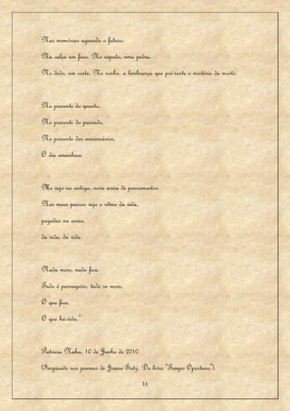 Nas memórias aguardo o futuro.
Na calça um furo. No sapato, uma pedra.
No dedo, um corte. No sonho, a lembrança que pré-sente o mistério da morte.


No presente do quarto,
No presente do passado,
No presente dos aniversários,
O dia amanhece.


Me vejo na antiga, nova areia de pensamentos.
Nos meus passos vejo o rítmo da vida,
pegadas na areia,
da vida, da vida.


Nada more, nada fica.
Tudo é passageiro, tudo se move,
O que fica.
O que há:vida.”


Patricia Naka, 10 de Junho de 2010
(Inspirado nos poemas de Joana Satz. Do livro "Tempo Oportuno").
                                        11
 
