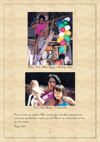 Mica e Vovó - Aldeia Hippie de Arembepe, 2000




                     Vovó e Gabi Marko– Vinhedo 2006

Vovó, eu estou com saudades. Mas você deve estar muito feliz sabendo que tem
muita gente aqui chorando e rezando por você. Mesmo não estando aqui você esta
no nosso coração.
Beijos, Gabi

                                      14
 