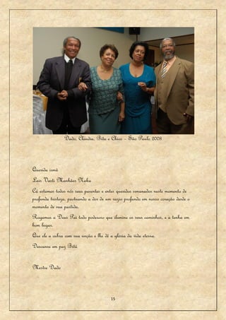 Dado, Claudia, Bitu e Chico – São Paulo 2008



Querida irmã
Lais Vasti Manhães Naka
Cá estamos todos nós seus parentes e entes queridos irmanados neste momento de
profunda tristeza, pactuando a dor de um vazio profundo em nosso coração desde o
momento de sua partida.
Rogamos a Deus Pai todo poderoso que ilumine os seus caminhos, e a tenha em
bom lugar.
Que ele a cubra com sua unção e lhe dê a gloria da vida eterna.
Descanse em paz Bitú


Mestre Dado



                                        15
 