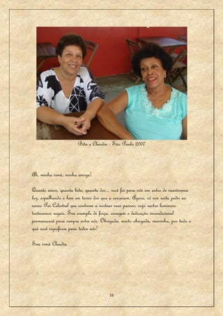 Bitu e Claudia - São Paulo 2007



Ah, minha irmã, minha amiga!

Quanto amor, quanta luta, quanta dor... você foi para nós um astro de suavíssima
luz, espalhando o bem em torno dos que a cercavam. Agora, só nos resta pedir ao
nosso Pai Celestial que continue a nortear seus passos, cujo rastro luminoso
tentaremos seguir. Seu exemplo de força, coragem e dedicação incondicional
permanecerá para sempre entre nós. Obrigada, muito obrigada, maninha, por tudo o
que você significou para todos nós!

Sua irmã Claudia




                                       16
 