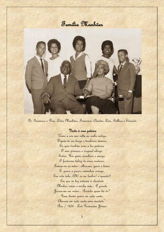 Família Manhães




Dr. Geremaro e Dna. Lídia Manhães, Francisco, Claudia, Laís, Belkice e Eduardo

                              Visita à casa paterna
                    “Como a ave que volta ao ninho antigo,
                    Depois de um longo e tenebroso inverno,
                      Eu quis também rever o lar paterno,
                        O meu primeiro e virginal abrigo.
                     Entrei. Um gênio carinhoso e amigo,
                      O fantasma talvez do amor materno,
                  Tomou-me as mãos - olhou-me, grave e terno,
                      E, passo a passo, caminhou comigo.
                  Era esta sala...(Oh! se me lembro! e quanto!)
                       Em que da luz noturna à claridade
                    Minhas irmãs e minha mãe... O pranto
                  Jorrou-me em ondas... Resistir quem há de?
                       Uma ilusão gemia em cada canto,
                     Chorava em cada canto uma saudade”.
                     Rio / 1876 - Luís Guimarães Júnior

                                       2
 