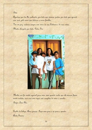 Bitu
Agradeço por ter lhe conhecido, por tudo que vivemos juntos, por tudo que aprendi
com você, pelo amor que dedicou a nossa família.
Vai em paz, cuidarei sempre com amor de sua Fabiana e de seus netos.
Muito obrigado por tudo, Pedro Ivo.




Minha avó foi muito especial para mim, mas quando soube que ela morreu fiquei
muito sentida, você será uma super avó completa de amor e carinho.
Beijos Lira Flor


Sonho de beleza. Amor pureza. Faça uma pose e vá para o quarto.
Anita Serena

                                        23
 