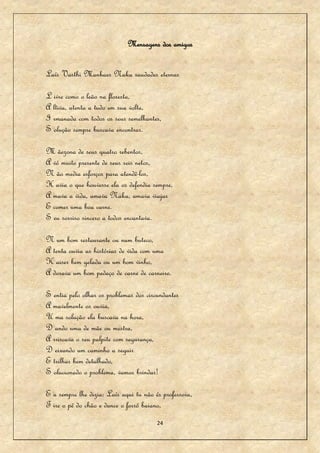 Mensagens dos amigos


Laís Vasthi Manhaes Naka saudades eternas

L ivre como o leão na floresta,
A ltiva, atenta a tudo em sua volta,
I rmanada com todos os seus semelhantes,
S olução sempre buscava encontrar.

M ãezona de seus quatro rebentos,
A vó muito presente de seus seis netos,
N ão media esforços para atendê-los,
H avia o que houvesse ela os defendia sempre,
A mava a vida, amava Naka, amava viajar
E comer uma boa carne.
S eu sorriso sincero a todos encantava.

N um bom restaurante ou num buteco,
A tenta ouvia as histórias de vida com uma
K aiser bem gelada ou um bom vinho,
A dorava um bom pedaço de carne de carneiro.

S entia pelo olhar os problemas dos circundantes
A mavelmente os ouvia,
U ma solução ela buscava na hora,
D ando uma de mãe ou mestra,
A rriscava o seu palpite com segurança,
D eixando um caminho a seguir
E trilhar bem detalhado,
S olucionado o problema, vamos brindar!

E u sempre lhe dizia: Laís aqui tu não és professora,
T ire o pé do chão e dance o forró baiano,
                                        24
 