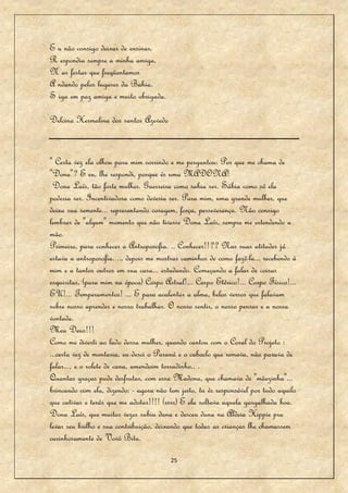 E u não consigo deixar de ensinar,
R espondia sempre a minha amiga,
N as festas que freqüentamos
A ndando pelos lugares da Bahia.
S iga em paz amiga e muito obrigada.

Delcina Hermalina dos santos Azevedo


" Certa vez ela olhou para mim sorrindo e me perguntou: Por que me chama de
"Dona"? E eu, lhe respondi, porque és uma MADONA!
 Dona Laís, tão forte mulher. Guerreira como sabia ser. Sábia como só ela
poderia ser. Incentivadora como deveria ser. Para mim, uma grande mulher, que
deixa sua semente... representando coragem, força, perseverança. Não consigo
lembrar de "algum" momento que não tivesse Dona Laís, sempre me estendendo a
mão.
Primeiro, para conhecer a Antroposofia. .. Conhecer!!?? Nas suas atitudes já
estava a antroposofia. .., depois me mostrar caminhos de como fazê-la... recebendo à
mim e a tantos outros em sua casa... estudando. Começando a falar de coisas
esquisitas, (para mim na época) Corpo Astral!... Corpo Etérico!... Corpo Físico!...
EU!... Temperamentos! ... E para acalentar a alma, belos versos que falavam
sobre nosso aprender e nosso trabalhar. O nosso sentir, o nosso pensar e a nossa
vontade.
Meu Deus!!!
Como me diverti ao lado dessa mulher, quando cantou com o Coral do Projeto :
...certa vez de montaria, eu desci o Paraná e o caboclo que remava, não parava de
falar..., e o rolete de cana, amendoim torradinho.. .
Quantas graças pude desfrutar, com essa Madona, que chamava de "mãezinha"...
brincando com ela, dizendo: - agora não tem jeito, tu és responsável por tudo aquilo
que cativas e terás que me adotar!!!! (rsrs) E ela soltava aquela gargalhada boa.
Dona Laís, que muitas vezes subiu duna e desceu duna na Aldeia Hippie pra
levar seu brilho e sua contribuição, deixando que todas as crianças lhe chamassem
carinhosamente de Vovò Bitu.

                                         25
 