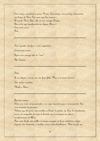 Com certeza, ascenderá na graça Divina. Com certeza, merecerá luz e descansará
nos braços de Deus Pai, como uma boa menina.
A semente Dona Lais, está em meu coração. Sempre.
Que a dor seja transformada em alegria. Assim é.
Com muito amor
Bea



Lais, querida, você foi e é uma inspiradora.
Conversamos muito...
Agora você enxerga tudo de “cima”!
Ute Craemer



Bitú,
A sua alegria e energia nos vão fazer falta. Mas você merece descanso.
Com muitas saudades,
Maila e Hans



Queridos irmãos,
Estou com vocês, em pensamentos e em reza, emanando paz a nossa querida Laís
nesse momento de passagem.
Pedimos que ela possa estar envolta na bênção do perdão, da Luz, do entendimento
maior, em companhia de anjos de bondade que à conduzam aos planos
transformadores do Amor.
Para mim ela foi uma mulher de imensa coragem, de força, verdadeira, sempre
disposta, bem humorada, e também severa, muito batalhadora. Não só pelo que

                                         26
 