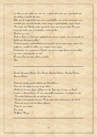 era dela, por ela e pelos seus, mas sim - e quem sabe ainda mais - por aqueles que
não tinham o caminho tão claro.
Acho que ela sempre tinha uma causa, uma batalha a ser vencido, um projeto a ser
executado que, com determinação, muitos amigos e grande família, sempre traçou.
Na minha vida Laís foi muito importante, como uma mãe por vezes. Sua casa
sempre foi minha casa e sua família a minha família.
Agradeço por isso...
Tenho a Laís e a' todos vocês, profundamente em meu coração, como um exemplo de
família que luta para ser feliz!
Continuem juntos e individualmente nesse caminho que sua mãe, amiga, esposa, tia,
professora, exemplo de mulher, com coragem e amor traçou.
Continuemos com a presença do Espírito, que em nos sempre ficara, de uma mulher
que viveu verdadeiramente sua vida!
A' nossa Laís com todo o Amor e carinho,
Clau



Querido Juaquim, Querido Luis Claudio, Querida Fabiana, Querida Patrícia
Querida Andrea,

Senti uma tristeza grande sabendo que Bitu faleceu.
Para mim ela sempre era uma amiga ótima.
Lembro-me dos dias alegres e felizes com ela, Seja aqui, ou seja, no Brasil,
durante os últimos 40 anos. E como uma mulher magnânima e de alegria da vida.
 Na minha lembrança ela vai continuar viver.
 Dando os meus pêsames sinceros. Desejo vocês muita virtude para o dia 12.06.
 Para cada um de vocês um abraço afetuoso,
Vindo do meu coração.
Seu amigo
Wolfhard Mauer




                                       27
 