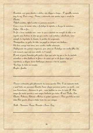 Assustada corri para atender o celular, não cheguei a tempo... O aparelho acusava
msg de voz. Ouvi a msg... Pasma e estarrecida ouvi quatro vezes o recado da
Claudia.
Difícil acreditar, difícil aceitar no primeiro momento...
Como o ícone de nossas vidas, a fortaleza de espírito, a clareza de raciocínio...
Enfim... Ela se foi...
Se foi e deixa saudades mas ..mais do que a saudade um exemplo de vida a ser
seguido..uma história de vida que por muitos será contada e relembrada, como
exemplo de dignidade, de doação, de perdão, de recuperação.
Desempenhou, no palco da vida, seu papel na íntegra, sem titubear...
Ela leva consigo meu amor, meu carinho, minha admiração.
Infelizmente não poderei comparecer, pois estou em Fortaleza com minha filha (ela
está morando aqui com meu netinho de 8 meses).
A vocês só posso lamentar pela perda e dizer que cada vez que a dor da saudade
assombrar a alma lembre-se de fatos e de coisas que só ela fazia e digo por
experiência. a alegria dessas lembranças atenuam a dor da saudade.
Um beijo da todos no coração.
Angela e familia.




Nossos sentimentos pelo falecimento da nossa querida Bitu. E um momento triste,
o qual todos nos passamos.Quantos horas alegres passamos juntos; na escola , com
suas brincadeiras , churrasco de gato , como também na casa de vocês. A Bitu
sempre foi muito querida e será sempre lembrada por todos. A você Naka, Luis
Claudio, Fabiana, Patricia e Andrea só podem agradecer a Deus por tê-la em suas
vidas.Um grande abraço a todos vocês dos seus amigos
Ruth , Hermann, Renee, Ricardo e Laura Lorz.




                                       28
 