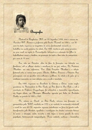 Biografia
       Natural de Resplendor, MG, em 13/dezembro/1933, viveu e cresceu em
Barretos/SP. Formou-se professora pela Escola Normal, em 1952 e, com 20
anos de idade, ingressou no magistério do ensino fundamental, iniciando os
trabalhos na escola primária da cidade. Em 1955, decidiu-se pelo ensino primário
na zona rural, na região de Fernandópolis, dedicando-se a educação dos filhos de
trabalhadores rurais e, também, na promoção da saúde e bem estar da comunidade,
por cerca de 10 anos.
       Sua vida em Barretos, além da fase de formação, era dedicada aos
familiares, sob os olhares atentos e carinhosos de seu pai, médico, Dr. Gerêmaro
Manhães, sua mãe, enfermeira, Dna. Lidia Gonçalves Manhães e a relação
fraternal entre os irmãos mais jovens, Cláudia, Belkice, Francisco e Eduardo. Sua
preocupação com as questões sócio-culturais e políticas, da cidade e do país, já se
revelavam marcantes em suas relações com a escola e sociedade.
       Em 1960, ingressou na Faculdade de Ciências e Letras, sessão anglo-
germânica, da Universidade de São Paulo, em São José do Rio Preto e, sob a
orientação do Professor Buggenhagen, foi estimulada a desenvolver especialização
em língua alemã, em Munique, Alemanha, apoiada por bolsa do Instituto
Goethe, no período de 1965 a 1967.
       No retorno ao Brasil, em São Paulo, retomou sua formação em
germanística pela USP, concluída em 1970 e, no contexto do movimento estudantil
e social dos anos 60/70, emprestou vigorosa contribuição em favor do grande sonho
transformador pela liberdade, igualdade e socialização dos direitos universais básicos
de acesso a educação, saúde, moradia e vida digna a imensa parcela da nossa
população, historicamente marginalizada. Nesse contexto, conheceu e desenvolveu
                                          3
 