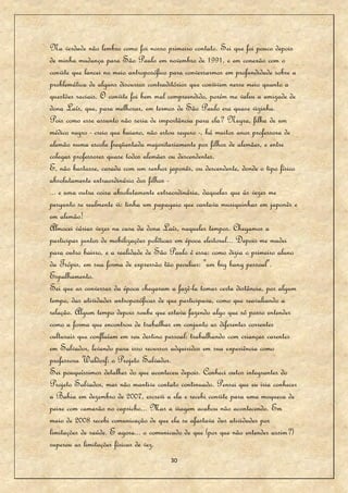 Na verdade não lembro como foi nosso primeiro contato. Sei que foi pouco depois
de minha mudança para São Paulo em novembro de 1991, e em conexão com o
convite que lancei no meio antroposófico para conversarmos em profundidade sobre a
problemática de alguns discursos contraditórios que convivem nesse meio quanto a
questões raciais. O convite foi bem mal compreendido, porém me valeu a amizade de
dona Laís, que, para melhorar, em termos de São Paulo era quase vizinha.
Pois como esse assunto não seria de importância para ela? Negra, filha de um
médico negro - creio que baiano, não estou seguro -, há muitos anos professora de
alemão numa escola freqüentada majoritariamente por filhos de alemães, e entre
colegas professores quase todos alemães ou descendentes.
E, não bastasse, casada com um senhor japonês, ou descendente, donde o tipo físico
absolutamente extraordinário dos filhos -
... e uma outra coisa absolutamente extraordinária, daquelas que às vezes me
pergunto se realmente vi: tinha um papagaio que cantava musiquinhas em japonês e
em alemão!
Almocei várias vezes na casa da dona Laís, naqueles tempos. Chegamos a
participar juntos de mobilizações políticas em época eleitoral... Depois me mudei
para outro bairro, e a realidade de São Paulo é essa: como dizia o primeiro aluno
da Trópis, em sua forma de expressão tão peculiar: "um big bang pessoal".
Espalhamento.
Sei que as conversas da época chegaram a fazê-la tomar certa distância, por algum
tempo, das atividades antroposóficas de que participava, como que reavaliando a
relação. Algum tempo depois soube que estava fazendo algo que só posso entender
como a forma que encontrou de trabalhar em conjunto as diferentes correntes
culturais que confluíam em seu destino pessoal: trabalhando com crianças carentes
em Salvador, levando para isso recursos adquiridos em sua experiência como
professora Waldorf: o Projeto Salvador.
Sei pouquíssimos detalhes do que aconteceu depois. Conheci outos integrantes do
Projeto Salvador, mas não mantive contato continuado. Pensei que eu iria conhecer
a Bahia em dezembro de 2007, escrevi a ela e recebi convite para uma moqueca de
peixe com camarão no capricho... Mas a viagem acabou não acontecendo. Em
maio de 2008 recebi comunicação de que ela se afastava das atividades por
limitações de saúde. E agora... o comunicado de que (por que não entender assim?)
superou as limitações físicas de vez.
                                        30
 