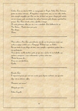Conheci Laís nos idos de 2002, na inauguração do Projeto Salva Dor. Estivemos
juntas em várias vivências... A despedida é sempre triste, mas, no meio dela, lembro
desse exemplo magnífico que Laís nos deu, de lutar com garra e leveza pelo cuidado
com as crianças, pela manutenção dos valores humanos, pela elevação espiritual das
pessoas. Que Deus console a toda a família e amigos.
De noite poderemos olhar pro céu e ver a estrelinha Laís brilhando lá, na
Via Láctea... Dando adeus prá gente.
Um abraço,
Dadau


Não conheci a Sra Laís, pessoalmente, mas foi um dos primeiros nomes que
conheci ao fazer contato com a Pedagogia Waldorf aqui, na Bahia.
Sei que muito do que chega até mim, como exemplo e experiência prática, têm a
sua participação.
Dessa forma, sou-lhe também grata, já que são os frutos do seu trabalho que
ajudam a enriquecer o meu conhecimento e prática nesta área.
Muita luz para ela...
Força aos seus familiares.
Cacilda


Querida Laís,
É impossível passar por você sem acordar para alguma realidade, sem aprender
algo, sem se admirar, enfim,
Descansa, você merece!
Obrigada por tudo.
Selma Crepaldi



                                         32
 