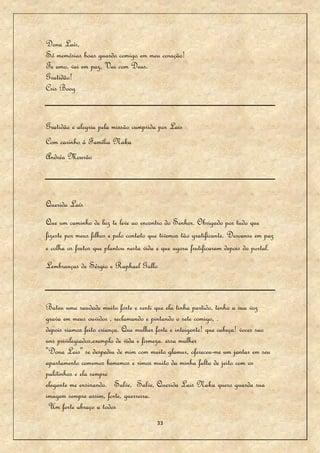 Dona Laís,
Só memórias boas guardo comigo em meu coração!
Te amo, vai em paz, Vai com Deus.
Gratidão!
Cris Boog


Gratidão e alegria pela missão cumprida por Lais
Com carinho à Família Naka
Andréa Mourão



Querida Laís
Que um caminho de luz te leve ao encontro do Senhor. Obrigado por tudo que
fizeste por meus filhos e pelo contato que tivemos tão gratificante. Descanse em paz
e colha os frutos que plantou nesta vida e que agora frutificaram depois do portal.
Lembranças de Sérgio e Raphael Gallo



Bateu uma saudade muito forte e senti que ela tinha partido, tenho a sua voz
grava em meus ouvidos , reclamando e pintando o sete comigo, .
depois riamos feito criança. Que mulher forte e inteigente! que cabeça! voces sao
uns privilegiados,exemplo de vida e firmeza. essa mulher
"Dona Lais" se despediu de mim com muito glamur, ofereceu-me um jantar em seu
apartamento comemos bememos e rimos muito da minha falta de jeito com os
palitinhos e ela sempre
elegante me ensinando. Salve, Salve, Querida Lais Naka quero guarda sua
imagem sempre assim, forte, guerreira.
 Um forte abraço a todos
                                         33
 